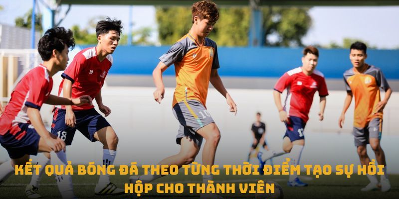 Kết quả bóng đá theo từng thời điểm tạo sự hồi hộp cho thành viên