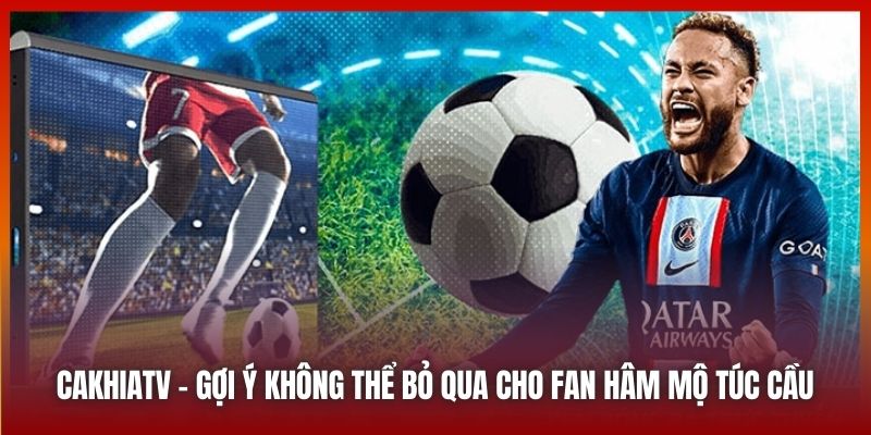 Cakhiatv - gợi ý không thể bỏ qua cho fan hâm mộ túc cầu